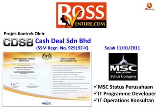 Cash Deal Sdn Bhd
(SSM Regn. No. 929192-K) Sejak 11/01/2011
Projek Kontrek Oleh:
MSC Status Perusahaan
IT Programme Developer
IT Operations Konsultan
 