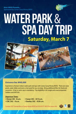 Contact SGT Somarriba or Casey-Hovey BOSS at 010-8797-2623 for more info.
WaterPark&
SpaDayTrip
Entrance fee: W40,000
Saturday, March 7
Experience a Korean indoor water park and spa with Camp Casey/Hovey BOSS. There are wave
pools, water slides and even a river pool for you to enjoy. Bring additional Won for food and
souvenirs. A hat or swim cap is mandatory. Trip eligibility is for single and unaccompanied
Soldiers and KATUSA.
Area I BOSS Presents...
Sponsored by Camp Casey/Hovey BOSS
Departure Times:
» Hovey CAC - 8 a.m.			 » Casey CAC – 8:15 a.m.
» CRC CAC – 9 a.m.				 » Stanley CAC – 9:30 a.m.
 