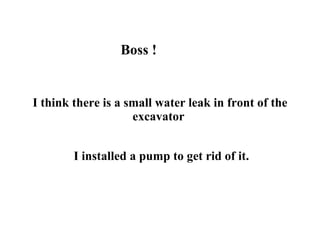 Boss ! I think there is a small water leak in front of the excavator   I installed a pump to get rid of it. 