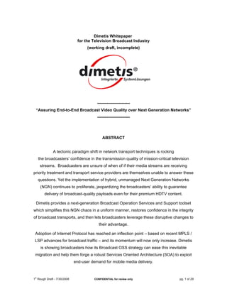 Dimetis Whitepaper
                              for the Television Broadcast Industry
                                   (working draft, incomplete)




                                        ------------------------
  “Assuring End-to-End Broadcast Video Quality over Next Generation Networks”
                                        ------------------------




                                           ABSTRACT


              A tectonic paradigm shift in network transport techniques is rocking
      the broadcasters’ confidence in the transmission quality of mission-critical television
       streams. Broadcasters are unsure of when of if their media streams are receiving
priority treatment and transport service providers are themselves unable to answer these
      questions. Yet the implementation of hybrid, unmanaged Next Generation Networks
       (NGN) continues to proliferate, jeopardizing the broadcasters’ ability to guarantee
         delivery of broadcast-quality payloads even for their premium HDTV content.

  Dimetis provides a next-generation Broadcast Operation Services and Support toolset
which simplifies this NGN chaos in a uniform manner, restores confidence in the integrity
of broadcast transports, and then lets broadcasters leverage these disruptive changes to
                                         their advantage.

 Adoption of Internet Protocol has reached an inflection point – based on recent MPLS /
 LSP advances for broadcast traffic – and its momentum will now only increase. Dimetis
       is showing broadcasters how its Broadcast OSS strategy can ease this inevitable
 migration and help them forge a robust Services Oriented Architecture (SOA) to exploit
                            end-user demand for mobile media delivery.


 st
1 Rough Draft - 7/30/2008             CONFIDENTIAL for review only                     pg. 1 of 29
 