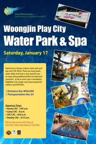 POC for this event is SPC Story at
010-2341-5442 or Ms. Black at 732-9246.
Woongjin Play City
WaterPark&Spa
√ Entrance fee: W40,000
√ Transportation fee: $5
Saturday, January 17
Experience a Korean indoor water park and
spa with CRC BOSS. There are wave pools,
water slides and even a river pool for you
to enjoy. Bring additional Won for food and
souvenirs. A hat or swim cap is mandatory.
Eligibility is for single, and unaccompanied
soldiers and KATUSA’s.
Area I BOSS Presents...
Sponsored by Camp Red Cloud BOSS
Departure Times:
» Hovey CAC - 7:45 a.m.
» Casey CAC – 8 a.m.
» CRC CAC – 8:45 a.m.
» Stanley CAC – 9:15 a.m.
 
