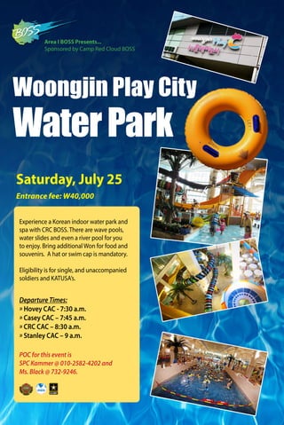 POC for this event is
SPC Kammer @ 010-2582-4202 and
Ms. Black @ 732-9246.
Woongjin Play City
WaterPark
Entrance fee: W40,000
Saturday, July 25
Experience a Korean indoor water park and
spa with CRC BOSS. There are wave pools,
water slides and even a river pool for you
to enjoy. Bring additional Won for food and
souvenirs. A hat or swim cap is mandatory.
Eligibility is for single, and unaccompanied
soldiers and KATUSA’s.
Area I BOSS Presents...
Sponsored by Camp Red Cloud BOSS
Departure Times:
» Hovey CAC - 7:30 a.m.
» Casey CAC – 7:45 a.m.
» CRC CAC – 8:30 a.m.
» Stanley CAC – 9 a.m.
 