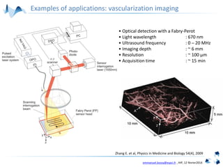 emmanuel.bossy@espci.fr , IHP, 12 février2014
Zhang E. et al, Physics in Medicine and Biology 54(4), 2009
• Optical detection with a Fabry-Perot
• Light wavelength : 670 nm
• Ultrasound frequency : 0 ─ 20 MHz
• Imaging depth : ~ 6 mm
• Resolution : ~ 100 µm
• Acquisition time : ~ 15 min
Examples of applications: vascularization imaging
 