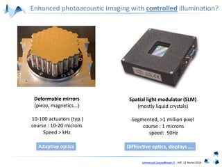 emmanuel.bossy@espci.fr , IHP, 12 février2014
Enhanced photoacoustic imaging with controlled illumination?
Spatial light modulator (SLM)
(mostly liquid crystals)
Segmented, >1 million pixel
course : 1 microns
speed: 50Hz
Deformable mirrors
(piezo, magnetics…)
10-100 actuators (typ.)
course : 10-20 microns
Speed > kHz
Adaptive optics Diffractive optics, displays ….
 