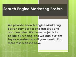 Search Engine Marketing Boston 
We provide search engine Marketing 
Boston services for existing sites and 
also new sites. We have projects to 
oblige all funding and we can custom 
Taylor a system to suit your needs. For 
more visit website now. 
 