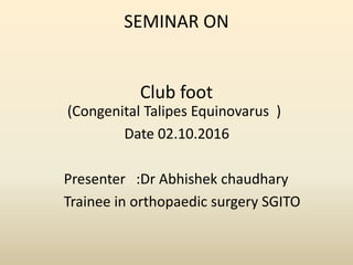 SEMINAR ON
Club foot
(Congenital Talipes Equinovarus )
Date 02.10.2016
Presenter :Dr Abhishek chaudhary
Trainee in orthopaedic surgery SGITO
 