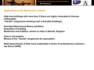 High-rise buildings with more than 5 floors are highly vulnerable to Vrancea
earthquakes
“red-dot” programme (marking most vulnerable buildings)
Henrietta Delavrancea-Gibory exhibition
Demolition of building
Modernism and tradition, similar to villas in Balchik, Bulgaria
Case is not singular
Misuse of the “red-dot” programme for speculation
Multi-storey blocks of flats more sustainable in terms of contemporary urbanism –
see Sonne (2009)
Application in the Romanian Context
Preservation of historical concrete structures
Maria Bostenaru
 