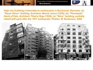 High rise buildings vulnerable to earthquakes in Bucharest, Romania. (a)
“Naum Ghica” building. Architect: Marcel Janco (1938); (b) “Pherekyde”
block of flats. Architect: Tiberiu Niga (1936); (c) “Simu” building, partially
rebuilt (left part) after the 1977 earthquake. Photos: M. Bostenaru, 2002
Preservation of historical concrete structures
Maria Bostenaru
 