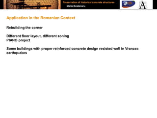 Rebuilding the corner
Different floor layout, different zoning
PIANO project
Some buildings with proper reinforced concrete design resisted well in Vrancea
earthquakes
Application in the Romanian Context
Preservation of historical concrete structures
Maria Bostenaru
 