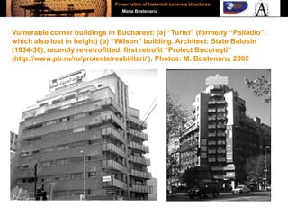 Vulnerable corner buildings in Bucharest: (a) “Turist” (formerly “Palladio”,
which also lost in height) (b) “Wilson” building. Architect: State Balosin
(1934-36), recently re-retrofitted, first retrofit “Proiect Bucureşti”
(http://www.pb.ro/ro/proiecte/reabilitari/ ). Photos: M. Bostenaru, 2002
Preservation of historical concrete structures
Maria Bostenaru
 