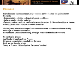 From the case studies across Europe lessons can be learned for application in
Romania
-Greek models – similar earthquake hazard conditions
-Italian models – similar materials
-German models – solving conflicts between the actors (in Romania unilateral choice,
without the architect; mainly economic reasons)
Sonne (2009) research on regional characteristics and distribution of multi-storey
buildings in Western civilisation
Romania and Greece are missing, although related to Milanese Novecento
Romania and Greece
Architectural typology from France
Structure computation models from Germany
Both not earthquake prone
Today in France: “Urban System Exposure” method
Discussion
Preservation of historical concrete structures
Maria Bostenaru
 
