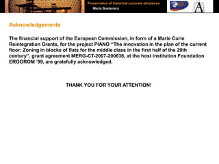 The financial support of the European Commission, in form of a Marie Curie
Reintegration Grants, for the project PIANO “The innovation in the plan of the current
floor: Zoning in blocks of flats for the middle class in the first half of the 20th
century”, grant agreement MERG-CT-2007-200636, at the host institution Foundation
ERGOROM ’99, are gratefully acknowledged.
THANK YOU FOR YOUR ATTENTION!
Acknowledgements
Preservation of historical concrete structures
Maria Bostenaru
 