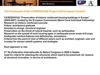 CA’REDIVIVUS “Preservation of historic reinforced housing buildings in Europe”
(2005-2007), funded by the European Commission (Marie Curie Individual Fellowship)
Research on historic reinforced concrete
Fellow: architecture graduate
Scientist-in-charge: structural engineer
Preservation on the threat of natural hazards, such as earthquakes
Research on the spread of such housing types in earthquake prone areas of Europe
Earthquake resilient features and deficiencies, simulations
Criteria from the point of view of different actors such as architect, engineer, user and
investor for chosen retrofit systems and strategies
Such approach is rare
2nd fib (Federation Internationalle du Beton) Congress in 2006 in Naples
need for criteria for selecting the structures which need to be preserved, for reasons
of structural innovation, in service of architecture
The Framework of the CA’REDIVIVUS Project and European Context
Preservation of historical concrete structures
Maria Bostenaru
 