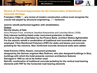 Frampton (1996) “…any review of modern construction culture must recognize the
crucial role played by structural engineering…” – tectonics
seismic retrofit performed together with rehabilitation
Greece
Not the blocks of flats
Army Pension Fund, architects Vassilios Kassandras and Leonidas Bonis (1939)
Only interwar building listed under monument protection in Athens
Revival as CityLink undertaken by the Piraeus Bank, architect Stelios Aghistratitis
For the seismic retrofit a combination of traditional and innovative methods was
employed: Fibre Reinforced Polymers (FRP) for slabs and beams and concrete
jacketing for the columns. Also reinforced concrete structural walls were added.
Hotel Erminio (1933), Kozani, monument protected
designed by the German engineer Max Ruthven, who also designed buildings in Nice,
buildings with which the hotel presents common architecture features
Damaged in 1995 so not to be further used
Retrofit: combination of traditional concrete jacketing for the vertical load bearing
elements with FRP for the horizontal road bearing elements
Review of Practical Approaches for the Conservation of Reinforced
Concrete Heritage
Preservation of historical concrete structures
Maria Bostenaru
 
