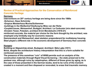 Germany
interventions on 20th century heritage are being done since the 1980s
-Scharoun. Haus Schminke
-Gropius Meisterhaus Muche/Schlemmer
-buildings in the Weißenhof Siedlung by Mies van der Rohe
-Coupled house, Weissenhof, Stuttgart. Architect: Le Corbusier (mix steel-concrete)
-Einstein Tower, Potsdam, architect Erich Mendelsohn (1919-21)
reinforced concrete, the material per choice for the form thought by the architect, was
employed only limitedly way for economic reasons
Dammerstock and Weissenhof, steel skeleton preponderent for multistorey housing
Steel played a different role in the economic development of Germany than concrete
Hungary
Building on Népszinház street, Budapest. Architect: Béla Lajta (1911)
Brick, despite the architecture history interpretation that this is a form suitable for
reinforced concrete
The presence of this somehow “ruin” of WWII permits such an analysis of the
construction materials through Rapid Visual Screening – the state preserved is the
postwar one, although ruins by catastrophes, different of those given by aging, as is
the case of those presented in the German books, tend to be ruins of the moment:
created in a moment and then disposed or renovated, to erase that traumatic memory.
Review of Practical Approaches for the Conservation of Reinforced
Concrete Heritage
Preservation of historical concrete structures
Maria Bostenaru
 