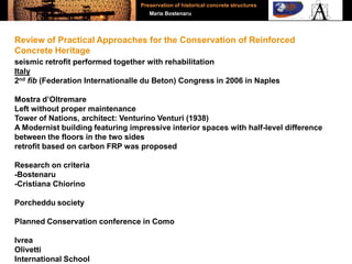 seismic retrofit performed together with rehabilitation
Italy
2nd fib (Federation Internationalle du Beton) Congress in 2006 in Naples
Mostra d’Oltremare
Left without proper maintenance
Tower of Nations, architect: Venturino Venturi (1938)
A Modernist building featuring impressive interior spaces with half-level difference
between the floors in the two sides
retrofit based on carbon FRP was proposed
Research on criteria
-Bostenaru
-Cristiana Chiorino
Porcheddu society
Planned Conservation conference in Como
Ivrea
Olivetti
International School
Review of Practical Approaches for the Conservation of Reinforced
Concrete Heritage
Preservation of historical concrete structures
Maria Bostenaru
 