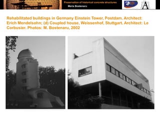 Rehabilitated buildings in Germany Einstein Tower, Postdam. Architect:
Erich Mendelsohn; (d) Coupled house, Weissenhof, Stuttgart. Architect: Le
Corbusier. Photos: M. Bostenaru, 2002
Preservation of historical concrete structures
Maria Bostenaru
 