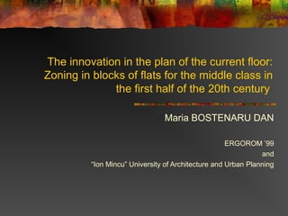 The innovation in the plan of the current floor:
Zoning in blocks of flats for the middle class in
the first half of the 20th century
Maria BOSTENARU DAN
ERGOROM ’99
and
“Ion Mincu” University of Architecture and Urban Planning
 
