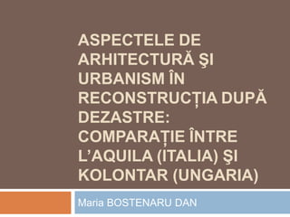 ASPECTELE DE
ARHITECTURĂ ŞI
URBANISM ÎN
RECONSTRUCŢIA DUPĂ
DEZASTRE:
COMPARAŢIE ÎNTRE
L’AQUILA (ITALIA) ŞI
KOLONTAR (UNGARIA)
Maria BOSTENARU DAN
 