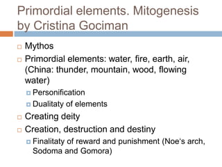 Primordial elements. Mitogenesis
by Cristina Gociman
 Mythos
 Primordial elements: water, fire, earth, air,
(China: thunder, mountain, wood, flowing
water)
 Personification
 Dualitaty of elements
 Creating deity
 Creation, destruction and destiny
 Finalitaty of reward and punishment (Noe‘s arch,
Sodoma and Gomora)
 