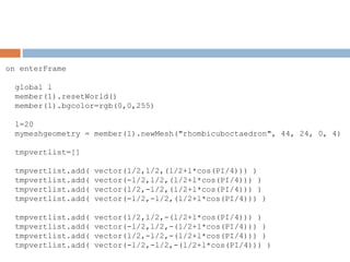 on enterFrame
global l
member(1).resetWorld()
member(1).bgcolor=rgb(0,0,255)
l=20
mymeshgeometry = member(1).newMesh("rhombicuboctaedron", 44, 24, 0, 4)
tmpvertlist=[]
tmpvertlist.add( vector(l/2,l/2,(l/2+l*cos(PI/4))) )
tmpvertlist.add( vector(-l/2,l/2,(l/2+l*cos(PI/4))) )
tmpvertlist.add( vector(l/2,-l/2,(l/2+l*cos(PI/4))) )
tmpvertlist.add( vector(-l/2,-l/2,(l/2+l*cos(PI/4))) )
tmpvertlist.add( vector(l/2,l/2,-(l/2+l*cos(PI/4))) )
tmpvertlist.add( vector(-l/2,l/2,-(l/2+l*cos(PI/4))) )
tmpvertlist.add( vector(l/2,-l/2,-(l/2+l*cos(PI/4))) )
tmpvertlist.add( vector(-l/2,-l/2,-(l/2+l*cos(PI/4))) )
 