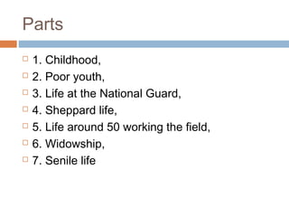 Parts
 1. Childhood,
 2. Poor youth,
 3. Life at the National Guard,
 4. Sheppard life,
 5. Life around 50 working the field,
 6. Widowship,
 7. Senile life
 