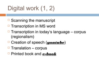 Digital work (1, 2)
 Scanning the manuscript
 Transcription in MS word
 Transcription in today‘s language – corpus
(regionalism)
 Creation of speech (youtube)
 Translation – corpus
 Printed book and e-book
 