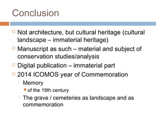 Conclusion
 Not architecture, but cultural heritage (cultural
landscape – immaterial heritage)
 Manuscript as such – material and subject of
conservation studies/analysis
 Digital publication – immaterial part
 2014 ICOMOS year of Commemoration
 Memory
 of the 19th century
 The grave / cemeteries as landscape and as
commemoration
 