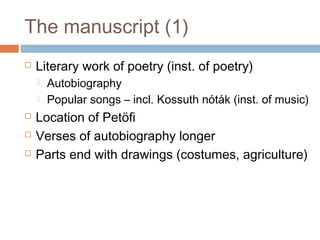 The manuscript (1)
 Literary work of poetry (inst. of poetry)
 Autobiography
 Popular songs – incl. Kossuth nóták (inst. of music)
 Location of Petöfi
 Verses of autobiography longer
 Parts end with drawings (costumes, agriculture)
 