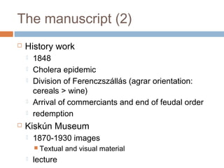 The manuscript (2)
 History work
 1848
 Cholera epidemic
 Division of Ferenczszállás (agrar orientation:
cereals > wine)
 Arrival of commerciants and end of feudal order
 redemption
 Kiskún Museum
 1870-1930 images
 Textual and visual material
 lecture
 