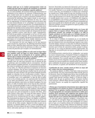 ¿Piensa usted que en la ciudad contemporánea existe un             Internet. Haría falta una distinción elemental, pero lo que me
cambio que hace que los espacios de transporte se conviertan       parece apropiado tener en mente es la distinción entre el fin
en cierta forma en los verdaderos espacios públicos?               y el medio. Internet es un medio prodigioso pero se utiliza
Sí, en cierta medida, de la misma forma que observamos el         a veces como fin, una finalidad en sí misma que constituye
fenómeno en los espacios de consumo. Evidentemente una             un mundo real. Tengo miedo de que nos situemos en la ilu-
gran ciudad existe por la calidad de sus espacios públicos.        sión. Es como en el terreno de la educación. Evidentemente
En estos espacios nos cruzamos y permiten también la con-          existe algo fascinante en el hecho, por ejemplo, de que todo
centración de individuos. Hay lugares donde se encuentran          el mundo pueda tener acceso a la biblioteca del congreso.
líneas de metro, de autobús, estaciones de tren, etc., redes       La accesibilidad es una ventaja, pero ¿qué va a enseñar en sí
que se superponen. Se trata de lugares muy particulares que        misma? Es muy peligroso que el conocimiento manejado por
se están desarrollando en la actualidad. Las estaciones de         ignorantes pueda dar la ilusión del saber. Lo que digo puede
tren empiezan a parecer aeropuertos. Su emplazamiento es           aplicarse también a la noción global de espacio público, a los
a menudo interesante porque en muchos casos están estra-           intercambios de opinión.
tégicamente situadas en los centros de las ciudades. Un buen
ejemplo es la Hauptbahnhof de Berlín: tiene vistas espléndidas     –Cuando habla de sobremodernidad insiste en el paso del
sobre la ciudad y es un buen modelo de integración de trans-       espacio físico al espacio virtual. ¿Piensa que ciertas mani-
portes, autobús y metro, todo ello en ‘capas’ superpuestas.        festaciones actuales, por ejemplo en Egipto o el 15M en
En París lo que podría corresponder es la Gare du Nord, pero       España, producen un cierto paso en el sentido inverso? Es
es muchísimo menos elegante. De una forma moderna han              decir, ¿piensa que permiten pasar del espacio virtual a una
construido sobre lo antiguo. Me gustan las estaciones de tren,     manifestación física?
participan en la respiración de la ciudad, mientras que los        Sí, es como el teléfono, lo teníamos ya, es un medio de
aeropuertos se sitúan en el exterior de las ciudades.              comunicación y puede ser fantástico. En el momento en el
    Las estaciones de tren son lugares en los que piensan          que nos situamos ante una situación que requiere una comu-
ahora mucho los arquitectos. No deberían intervenir dema-          nicación rápida, entonces es muy útil. Si utilizamos Internet
siado en ellas, deberían dejar suficiente libertad. Los lugares    como un medio permite convocar a las personas. Aunque se
se crean por lo que hacen las personas en ellos y con ellos,       necesita que la toma de conciencia exista, porque si pensa-
se trata de procesos que escapan a la normalización.               mos que se va a crear en Internet estamos equivocados. No
                                                                   digo que no sea posible pero me parece complicado, no está
–Usted define el espacio público no solo como un lugar físico      asegurado.
sino también como un lugar en cierta manera intangible             Las manifestaciones como las de los ‘indignados’ son quizás
donde se puede dar la formación de la opinión pública.             un nuevo romanticismo. ¿Y después? Porque la indignación
¿Piensa que el espacio virtual hoy es un espacio público, un       tiene su sentido y está bien que se exprese, pero también se
espacio de formación de la opinión pública?                        debe sobrepasar. No se puede superar la indignación única-
El espacio virtual tiene varios aspectos. La televisión, por      mente con el acto de compartir. Creo que hay que utilizar ple-
ejemplo, hace de todo para intentar crear la ilusión de que        namente los nuevos medios de comunicación como medios,
se participa, pero en realidad solo la consumimos. Por otra        pero cuidándose de pensar que siempre aportan soluciones;
parte tenemos también Internet. Es extraordinario compro-          de lo contrario, se puede caer fácilmente en la decepción.
bar cómo la metáfora del espacio está presente en Internet,
en las webs, etc. Muchas personas se expresan en Internet          –Cambiando de tema, ¿estaba usted en París en mayo del
e incluso dialogan. Soy un poco escéptico, bueno quizás no         68?, ¿cómo vivió los acontecimientos?
escéptico, pero creo que hay que estudiar más de cerca lo que      No, estaba en Abiyán, en África. Dejé París, tenía vacaciones
llamamos las redes sociales a las que hemos elogiado bastante      en abril del 68. Viví muy intensamente Mayo del 68, pero en
rápido en relación con las revoluciones actuales. Vamos a          la distancia. Hasta fui elegido para llevar una reivindicación
ver a lo que llevan esas revoluciones, no estoy seguro de que      a un organismo de investigación. Estaba a punto de hacerlo
el resultado vaya a ser espléndido. La idea de que la gente        cuando todo basculó bastante rápido y el director llegó a
joven se ha reunido gracias a la comunicación vía Internet         Abiyán antes de que yo partiera a París. Ganamos muchas
es sin duda parcialmente cierta. Claro que Internet es un          cosas entonces. Observé Mayo del 68 en pequeña escala, en
medio muy potente, pero tiene sus límites y peligros. Por una      un medio francés, un equipo de cooperación, aquello fue
parte, no todo el mundo tiene acceso hoy en día a Internet.        apasionante.
Por otra, el principal peligro es que la relación virtual es una
relación fácil pero abstracta. La gente escribe en el espacio      –¿Piensa que el movimiento situacionista tiene algún tipo de
virtual cosas que no diría en la vida cotidiana. Hacemos una       trascendencia en la forma de pensar el urbanismo contem-
pausa, nos creamos un personaje al mismo tiempo, siempre           poráneo? En su opinión, ¿ciertos conceptos como la deriva
es un poco así, pero en Internet es mucho más fácil. ¿Esas         o la psicogeografía son conceptos interesantes y útiles para
redes existen como tales? No estoy del todo seguro. Tienen         analizar otras cuestiones más subjetivas que pueden darse
una existencia metafórica y puede que se exagere su im-            en la ciudad o cree más bien que la psicogeografía no se en-
portancia en la constitución de una cierta opinión pública.        tiende más que en el contexto determinado de Mayo del 68?
Nos mostraban las plazas en Túnez o en Egipto, y atribuían         No hay que aplicar hipótesis antiguas a situaciones nue-
el fenómeno a las redes sociales. Pero eso no es cierto, no        vas. Los nuevos conceptos llegan de forma espontánea. Es
todos los participantes allí reunidos provenían del contacto       malo aplicar recetas. No es que esté totalmente en contra,
a través de las redes sociales. Algunos de ellos sí, pero no la    pero es que, en el espíritu mismo del verdadero movimien-
mayoría. La opinión pública se crea a través del diálogo y la      to situacionista, hay que dejar abiertas las hipótesis cuando
discusión. No estoy seguro de que se hayan creado las condi-       aparecen. De todas formas, nos equivocamos con frecuencia
ciones adecuadas para que se cree un verdadero diálogo en          en el sentido de las revoluciones en el pensamiento político.


54 | platicando... |
 
