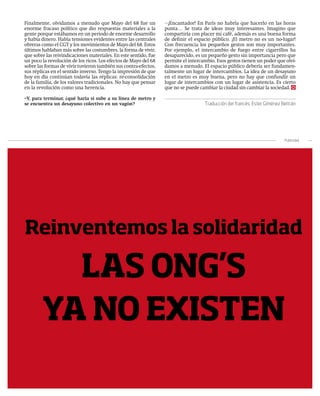 Finalmente, olvidamos a menudo que Mayo del 68 fue un             ¡Encantador! En París no habría que hacerlo en las horas
enorme fracaso político que dio respuestas materiales a la        punta… Se trata de ideas muy interesantes. Imagino que
gente porque estábamos en un periodo de enorme desarrollo         compartiría con placer mi café, además es una buena forma
y había dinero. Había tensiones evidentes entre las centrales     de definir el espacio público. ¡El metro no es un no-lugar!
obreras como el CGT y los movimientos de Mayo del 68. Estos       Con frecuencia los pequeños gestos son muy importantes.
últimos hablaban más sobre las costumbres, la forma de vivir,     Por ejemplo, el intercambio de fuego entre cigarrillos ha
que sobre las reivindicaciones materiales. En este sentido, fue   desaparecido, es un pequeño gesto sin importancia pero que
un poco la revolución de los ricos. Los efectos de Mayo del 68    permite el intercambio. Esos gestos tienen un poder que olvi-
sobre las formas de vivir tuvieron también sus contra-efectos,    damos a menudo. El espacio público debería ser fundamen-
sus réplicas en el sentido inverso. Tengo la impresión de que     talmente un lugar de intercambios. La idea de un desayuno
hoy en día continúan todavía las réplicas: re-consolidación       en el metro es muy buena, pero no hay que confundir un
de la familia, de los valores tradicionales. No hay que pensar    lugar de intercambios con un lugar de asistencia. Es cierto
en la revolución como una herencia.                               que no se puede cambiar la ciudad sin cambiar la sociedad.

–Y, para terminar, ¿qué haría si sube a su línea de metro y
se encuentra un desayuno colectivo en un vagón?                                     Traducción del francés: Ester Giménez Beltrán




                                                                                                                            Publicidad




Reinventemos la solidaridad

          LAS ONG’S
        YA NO EXISTEN
                                                                                                       | pensamiento en acción | 55
 
