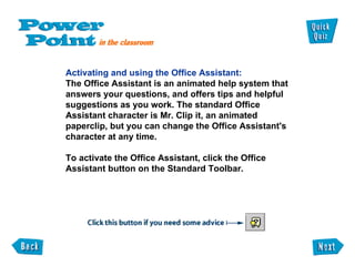 Activating and using the Office Assistant: The Office Assistant is an animated help system that  answers your questions, and offers tips and helpful  suggestions as you work. The standard Office  Assistant character is Mr. Clip it, an animated paperclip, but you can change the Office Assistant's  character at any time.  To activate the Office Assistant, click the Office Assistant button on the Standard Toolbar. 