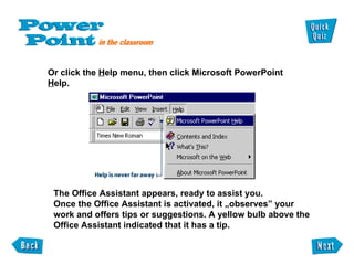 Or click the  H elp menu, then click Microsoft PowerPoint  H elp. The Office Assistant appears, ready to assist you. Once the Office Assistant is activated, it „observes” your work and offers tips or suggestions. A yellow bulb above the Office Assistant indicated that it has a tip. 