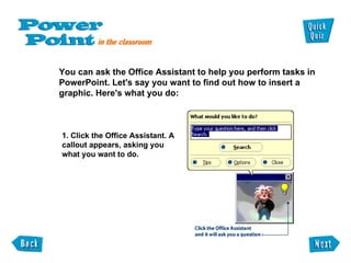 You can ask the Office Assistant to help you perform tasks in  PowerPoint. Let's say you want to find out how to insert a  graphic. Here's what you do: 1. Click the Office Assistant. A callout appears, asking you what you want to do. 