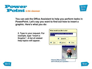 You can ask the Office Assistant to help you perform tasks in  PowerPoint. Let's say you want to find out how to insert a  graphic. Here's what you do: 2. Type in your request. For example, type “insert a Graphic”. A list of related help topics will appear. 