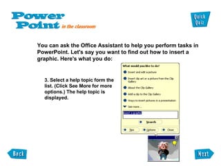 You can ask the Office Assistant to help you perform tasks in  PowerPoint. Let's say you want to find out how to insert a  graphic. Here's what you do: 3. Select a help topic form the list. (Click See More for more options.) The help topic is displayed. 