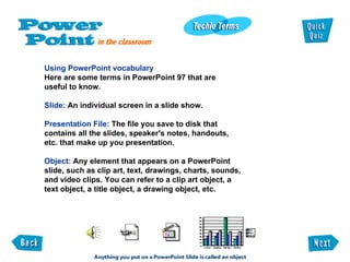 Using PowerPoint vocabulary Here are some terms in PowerPoint 97 that are useful to know. Slide:  An individual screen in a slide show. Presentation File:  The file you save to disk that contains all the slides, speaker's notes, handouts, etc. that make up you presentation. Object:  Any element that appears on a PowerPoint slide, such as clip art, text, drawings, charts, sounds, and video clips. You can refer to a clip art object, a text object, a title object, a drawing object, etc. 