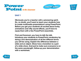 Unit 1 Obviously you're a teacher with a pioneering spirit. So, no doubt, you'll want to teach your students how to create multimedia presentations using PowerPoint. Before you get your students all excited about funky animations and nifty sound effects, you'll have to equip them with a few PowerPoint essentials. First and foremost, you have to talk the talk. Introduce your students to PowerPoint vocabulary by doing a live demonstration of all the different terms you will be using. Explain the difference between a slide and an object. Show how a transition is a part  of a slide show. And just to make sure everyone is on the same wavelength, follow-up your demonstration with a worksheet. 