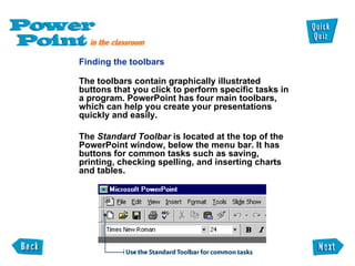 Finding the toolbars   The toolbars contain graphically illustrated buttons that you click to perform specific tasks in a program. PowerPoint has four main toolbars, which can help you create your presentations quickly and easily.  The  Standard Toolbar  is located at the top of the PowerPoint window, below the menu bar. It has buttons for common tasks such as saving, printing, checking spelling, and inserting charts and tables.  