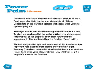 PowerPoint comes with many toolbars-fifteen of them, to be exact. Don't worry about introducing your students to all of them. Concentrate on the four main toolbars that appear when you first open the program. You might want to consider introducing the toolbars one at a time. To start, you can hide all of the toolbars. When your students need to format text or add graphics, show them how to add the appropriate toolbar and teach them the function of each button. The toolbar-by-toolbar approach sound radical, but what better way to prevent your students from clicking every button in sight. Teaching PowerPoint one toolbar at a time also keeps your students focused and gives you a nice, systematic way of introducing the program's features and functions. 