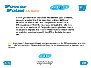 Before you introduce the Office Assistant to your students,  consider whether it will be beneficial to them. Will your students be able to read and comprehend the words in Office Assistant? Can they navigate through the Help files  without your assistance? Do you have enough class time to let students explore this feature? Will your students become as addicted to animating with the Office Assistant as you are? Note:  If you haven't discovered this yet, hold your mouse over the Office Assistant and click your “right” mouse button. Choose Animate! from the pop-up menu and be prepared for a surprise. Take the Quick Quiz to test your knowledge! 