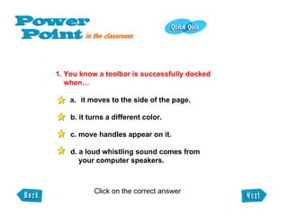 1. You know a toolbar is successfully docked when… it moves to the side of the page.   b. it turns a different color.   c. move handles appear on it.   d. a loud whistling sound comes from    your computer speakers. Click on the correct answer  
