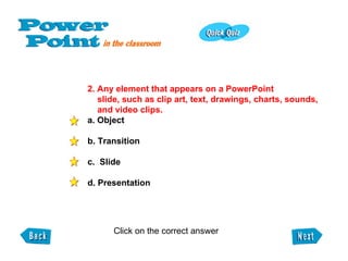 2. Any element that appears on a PowerPoint slide, such as clip art, text, drawings, charts, sounds, and video clips.   a. Object b. Transition c.  Slide d. Presentation Click on the correct answer  