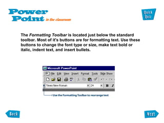 The  Formatting Toolbar  is located just below the standard  toolbar. Most of it's buttons are for formatting text. Use these buttons to change the font type or size, make text bold or italic, indent text, and insert bullets. 