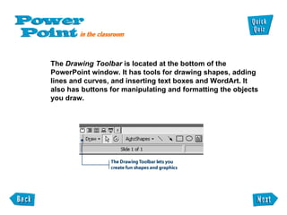 The  Drawing Toolbar  is located at the bottom of the PowerPoint window. It has tools for drawing shapes, adding  lines and curves, and inserting text boxes and WordArt. It  also has buttons for manipulating and formatting the objects  you draw. 