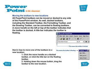 Moving the toolbars to new locations All PowerPoint toolbars can be moved or docked to any side of the PowerPoint window. As well, docked toolbars, including the Standard Toolbar, the Formatting Toolbar, and the Drawing Toolbar, can be converted to floating toolbars. A  move handle  on the left or top of the toolbar indicates that the toolbar is docked. A title bar indicates the toolbar is floating. Here's how to move one of the toolbars to a new location: 1. Click the move handle on a docked toolbar, or click the title bar on the floating toolbar.  2. Holding down the mouse button, drag the toolbar to the new location. 