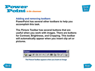 Adding and removing toolbars PowerPoint has several other toolbars to help you  accomplish this task. The  Picture Toolbar  has several buttons that are useful when you work with images. There are buttons for Contrast, Brightness, and Cropping. This toolbar will automatically appear when you insert clip art or  pictures. 