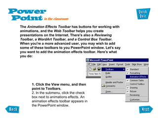 The  Animation Effects Toolbar  has buttons for working with  animations, and the  Web Toolbar  helps you create  presentations on the Internet. There's also a  Reviewing  Toolbar, a WordArt Toolbar, and a Control Box Toolbar .  When you're a more advanced user, you may wish to add  some of these toolbars to you PowerPoint window. Let's say  you want to add the animation effects toolbar. Here's what  you do: 1. Click the View menu, and then point to Toolbars.  2. In the submenu, click the check box next to animations effects. An animation effects toolbar appears in the PowerPoint window. 