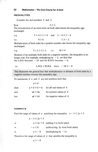 52 Mathematics - The Core Course for A-level
INEOUALIT!ES
Consider the real numbers 5 and 2.
Now 5> 2.
The introduction of an extra term on both sides leaves the inequality sign
unchanged
e.g.
i.e.
5+4>2+4
9>6
and 5-4>2-4
1 > -2
a and b arc real numbers such that
a)b
a*k>b+k forall realvaluesof k
ak > bk for positive values of k
ak 1bk for negative values of k
Multiplication of both sides by a positive number also leaves the inequality sign
unchanged.
g.g. 5x2)2x2 i.e. 10>4
However if we multiply both sides by a negative number, the inequality is no
longer true. For example, multiplying by - 2, we find that
the L.H.S. becomes - 10 and the R.H.S. becomes - 4,
L.H.S. < R.H.S. since - l0< - 4i.e.
then
and
but
+
+
+
EXAMPLE 3c
Find the range of values of x satisfying the inequality x-3<2x*5
Therefore the range of values of
(adding 3 to both sides)
(subtracting 2x from both sides)
(multiplying by - l)
x that satisfies the inequality is
x-3<2x*5
x(2x+8
-x<8
x) 8
x)-8
 